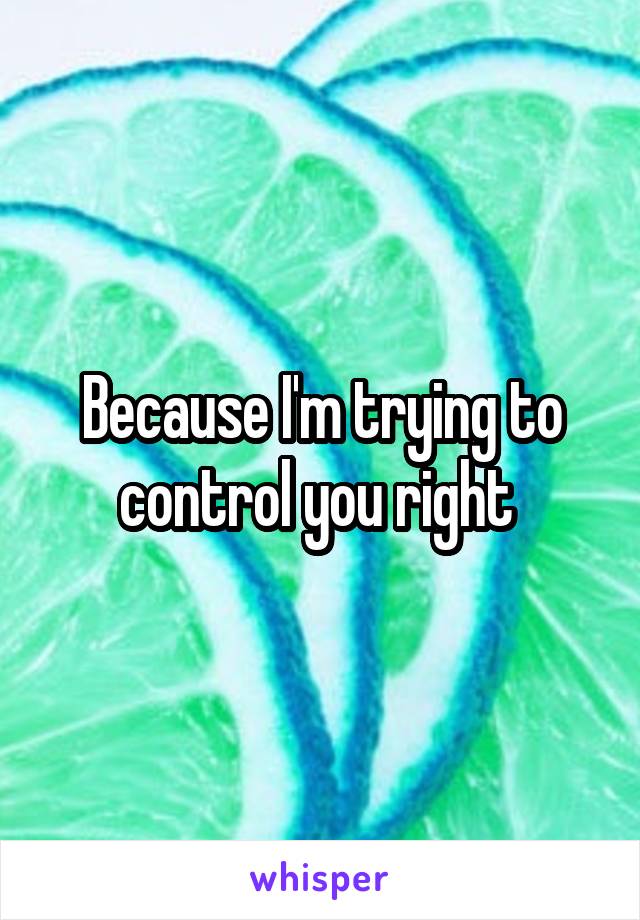 Because I'm trying to control you right 