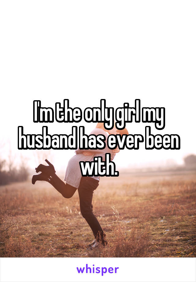 I'm the only girl my husband has ever been with.