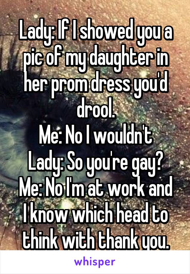 Lady: If I showed you a pic of my daughter in her prom dress you'd drool.
Me: No I wouldn't
Lady: So you're gay?
Me: No I'm at work and I know which head to think with thank you.