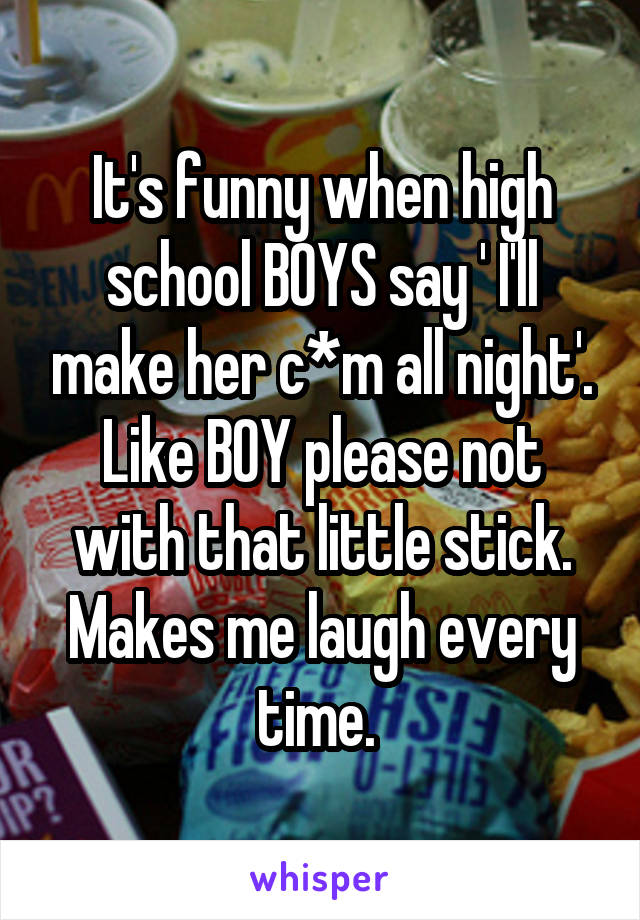 It's funny when high school BOYS say ' I'll make her c*m all night'. Like BOY please not with that little stick. Makes me laugh every time. 