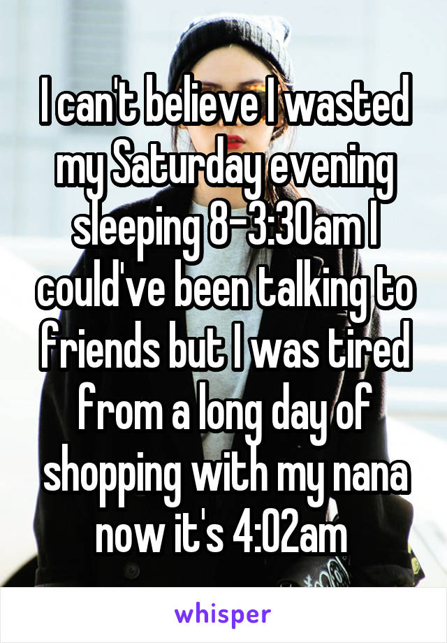 I can't believe I wasted my Saturday evening sleeping 8-3:30am I could've been talking to friends but I was tired from a long day of shopping with my nana now it's 4:02am 