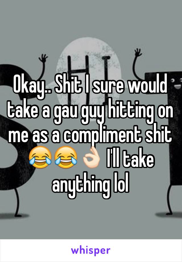 Okay.. Shit I sure would take a gau guy hitting on me as a compliment shit 😂😂👌🏻 I'll take anything lol