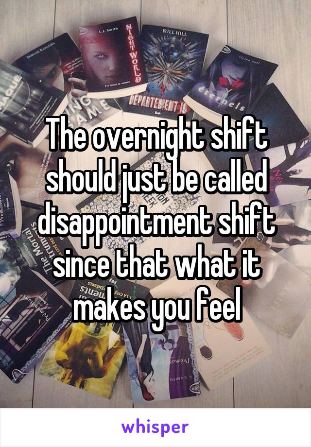 The overnight shift should just be called disappointment shift since that what it makes you feel