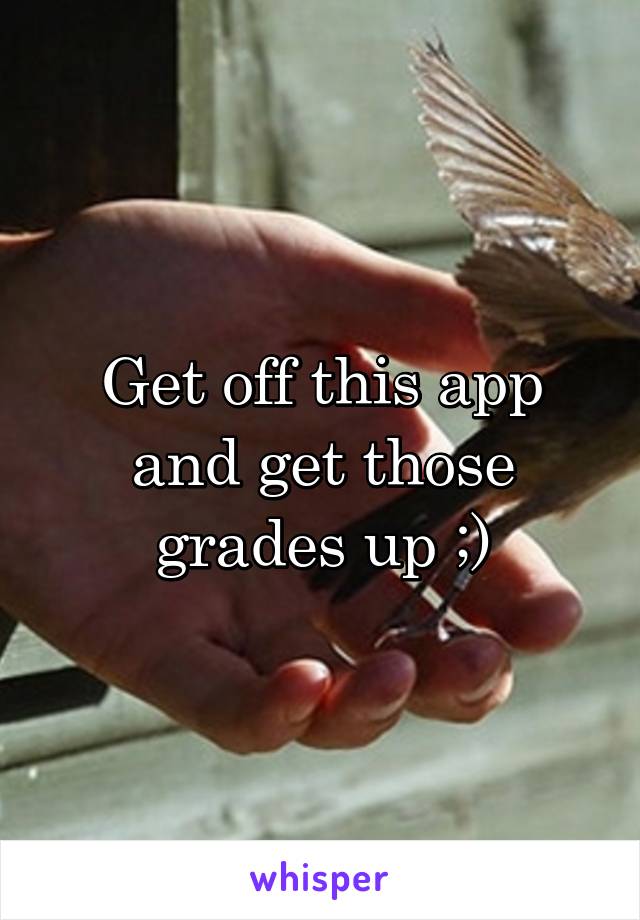 Get off this app and get those grades up ;)