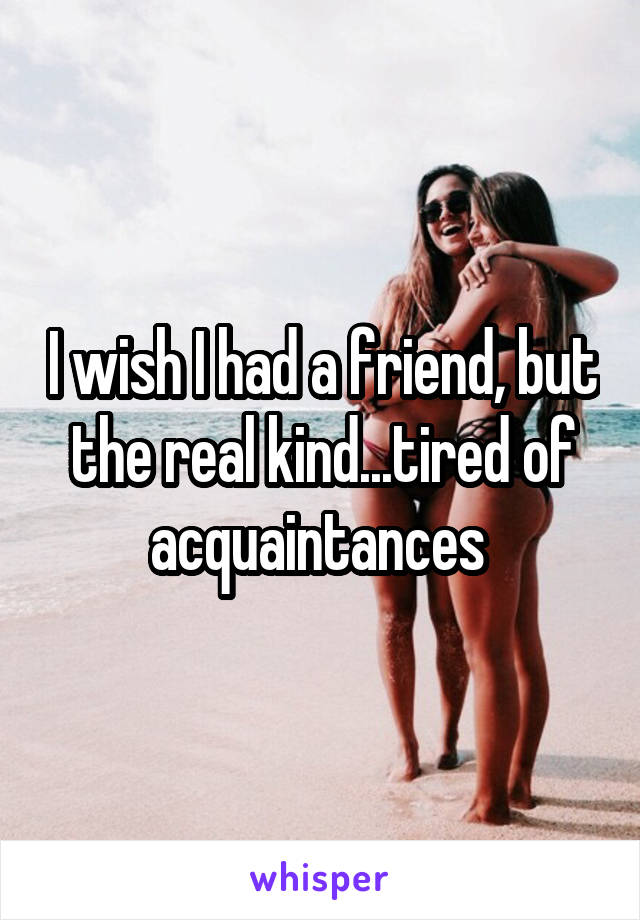 I wish I had a friend, but the real kind...tired of acquaintances 