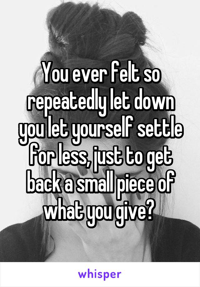 You ever felt so repeatedly let down you let yourself settle for less, just to get back a small piece of what you give? 