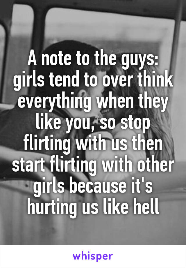 A note to the guys: girls tend to over think everything when they like you, so stop flirting with us then start flirting with other girls because it's hurting us like hell