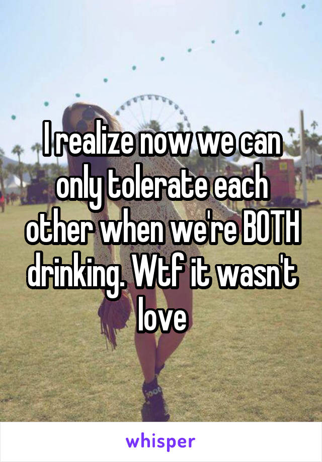 I realize now we can only tolerate each other when we're BOTH drinking. Wtf it wasn't love