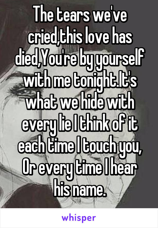 The tears we've cried,this love has died,You're by yourself with me tonight.It's what we hide with every lie I think of it each time I touch you,
Or every time I hear his name.
