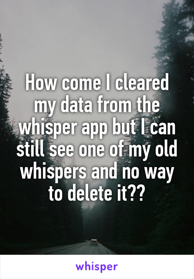 How come I cleared my data from the whisper app but I can still see one of my old whispers and no way to delete it??