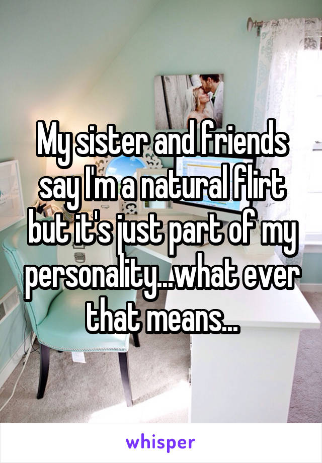 My sister and friends say I'm a natural flirt but it's just part of my personality...what ever that means...