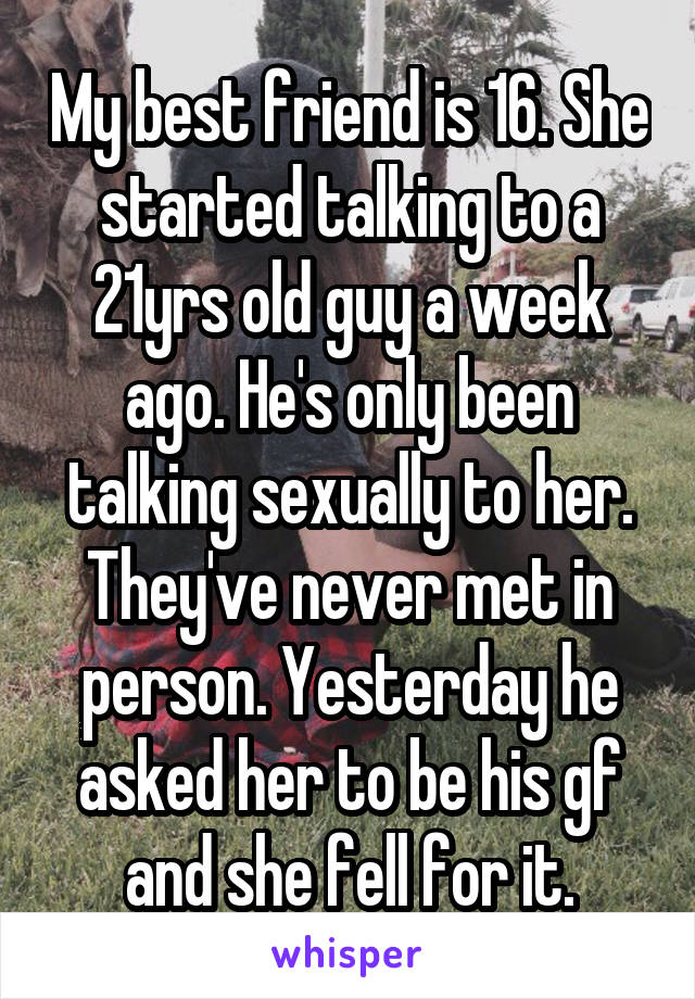 My best friend is 16. She started talking to a 21yrs old guy a week ago. He's only been talking sexually to her. They've never met in person. Yesterday he asked her to be his gf and she fell for it.