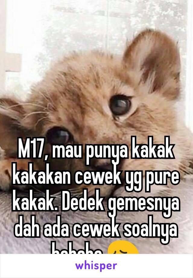 M17, mau punya kakak kakakan cewek yg pure kakak. Dedek gemesnya dah ada cewek soalnya hahaha 😩