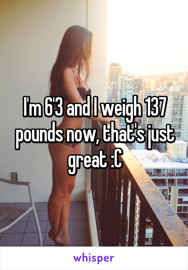 I'm 6'3 and I weigh 137 pounds now, that's just great :C