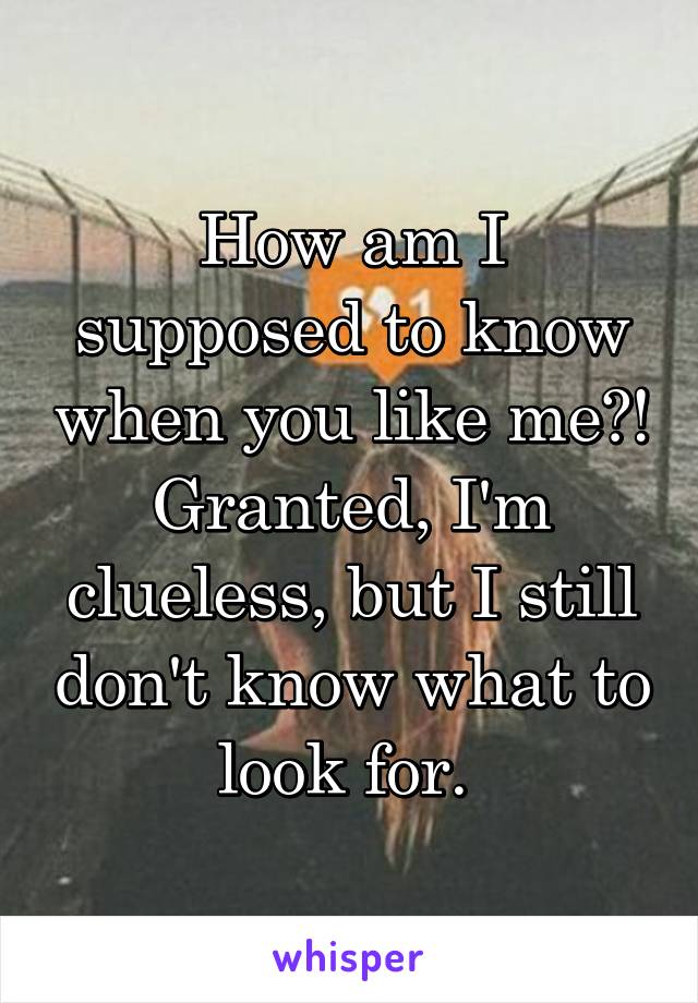 How am I supposed to know when you like me?! Granted, I'm clueless, but I still don't know what to look for. 