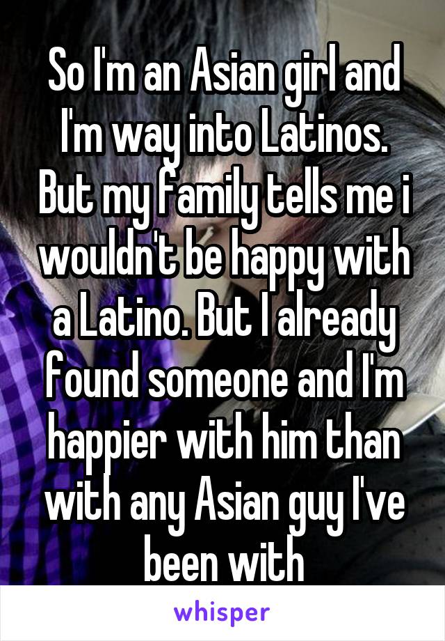 So I'm an Asian girl and I'm way into Latinos. But my family tells me i wouldn't be happy with a Latino. But I already found someone and I'm happier with him than with any Asian guy I've been with