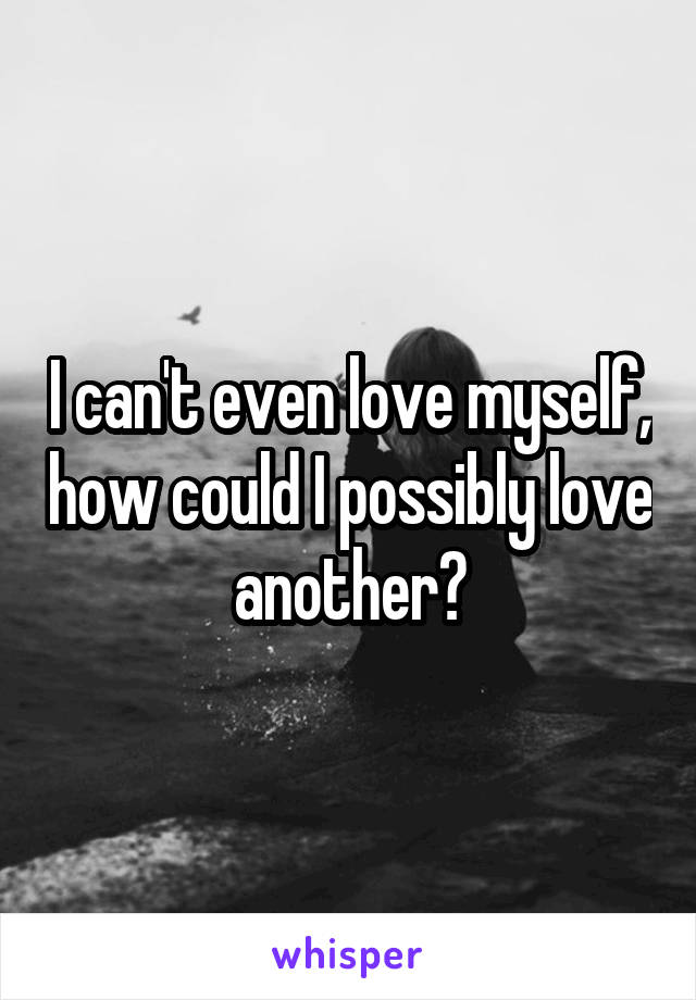 I can't even love myself, how could I possibly love another?