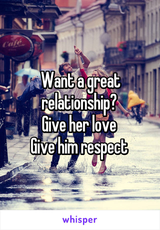 Want a great relationship? 
Give her love 
Give him respect 