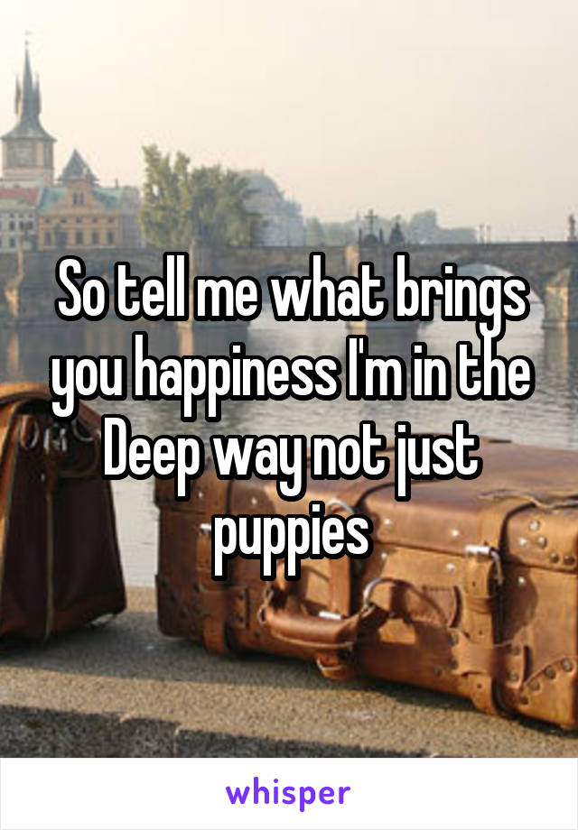 So tell me what brings you happiness I'm in the Deep way not just puppies