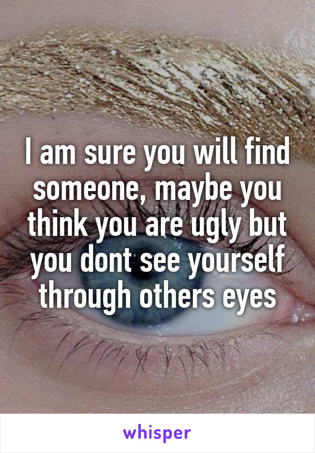 I am sure you will find someone, maybe you think you are ugly but you dont see yourself through others eyes