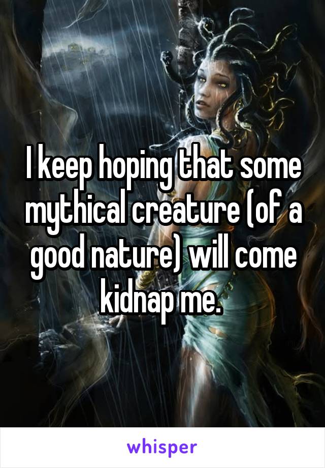 I keep hoping that some mythical creature (of a good nature) will come kidnap me. 