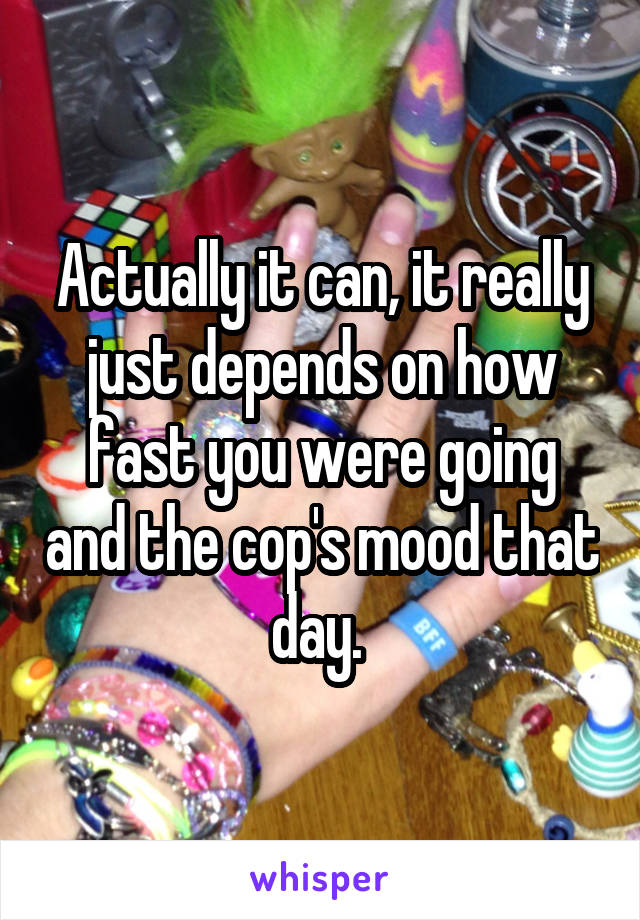 Actually it can, it really just depends on how fast you were going and the cop's mood that day. 