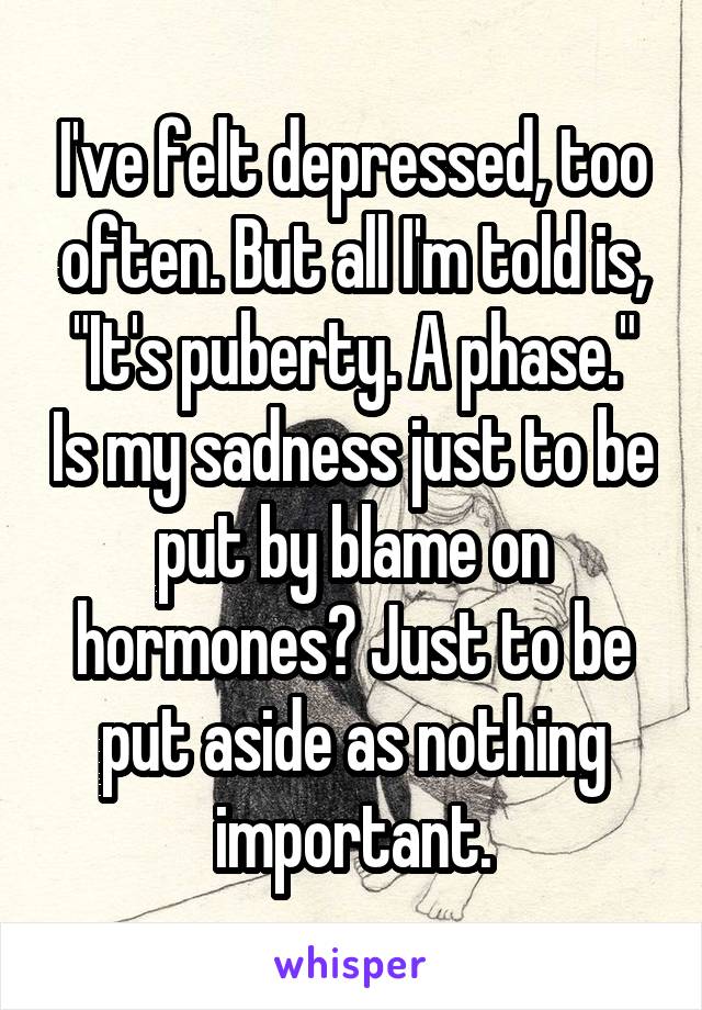 I've felt depressed, too often. But all I'm told is, "It's puberty. A phase." Is my sadness just to be put by blame on hormones? Just to be put aside as nothing important.