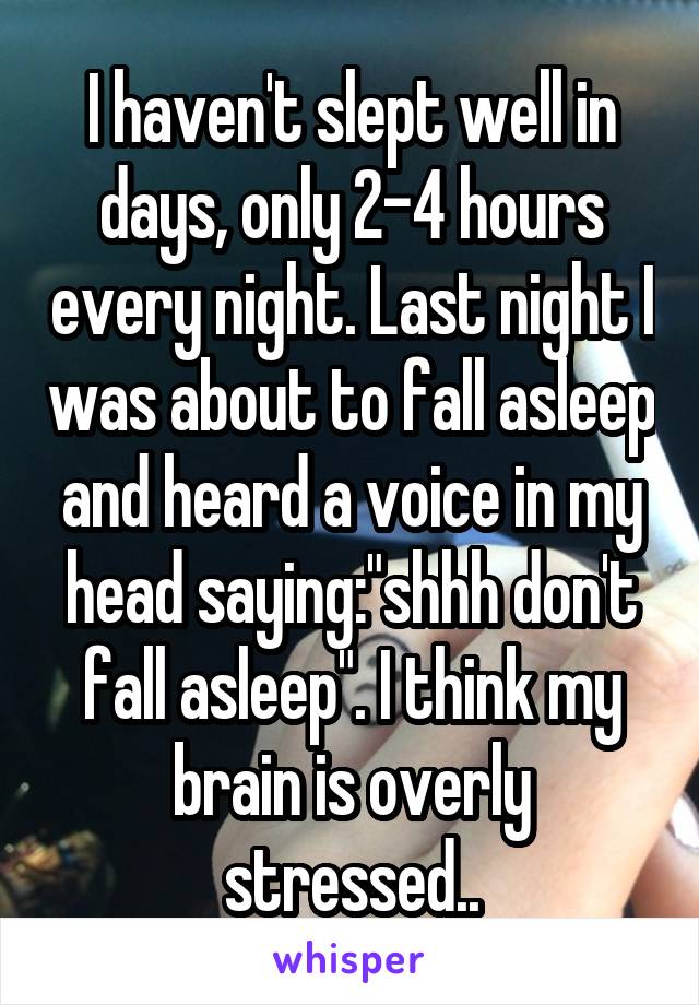 I haven't slept well in days, only 2-4 hours every night. Last night I was about to fall asleep and heard a voice in my head saying:"shhh don't fall asleep". I think my brain is overly stressed..