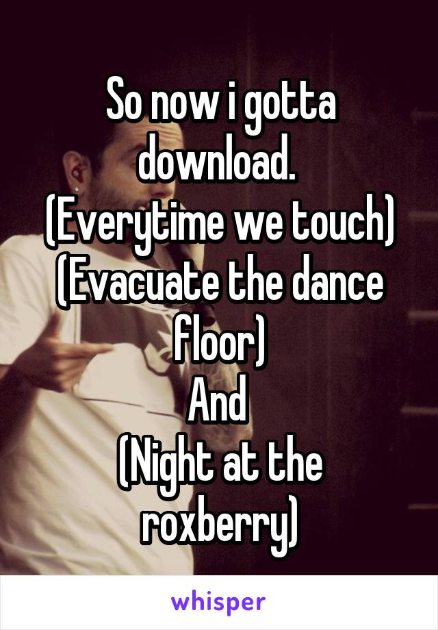 So now i gotta download. 
(Everytime we touch)
(Evacuate the dance floor)
And 
(Night at the roxberry)