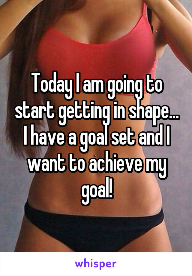 Today I am going to start getting in shape... I have a goal set and I want to achieve my goal!