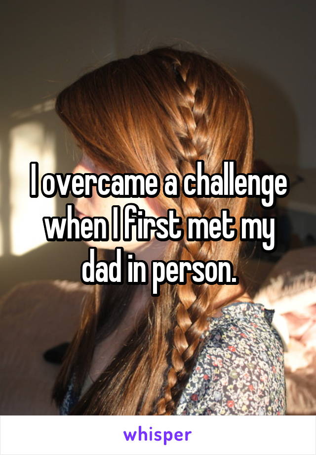 I overcame a challenge when I first met my dad in person.