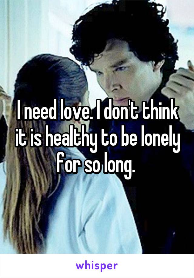 I need love. I don't think it is healthy to be lonely for so long. 