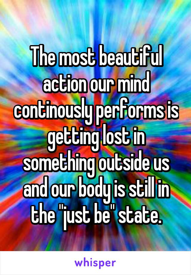 The most beautiful action our mind continously performs is getting lost in something outside us and our body is still in the "just be" state.