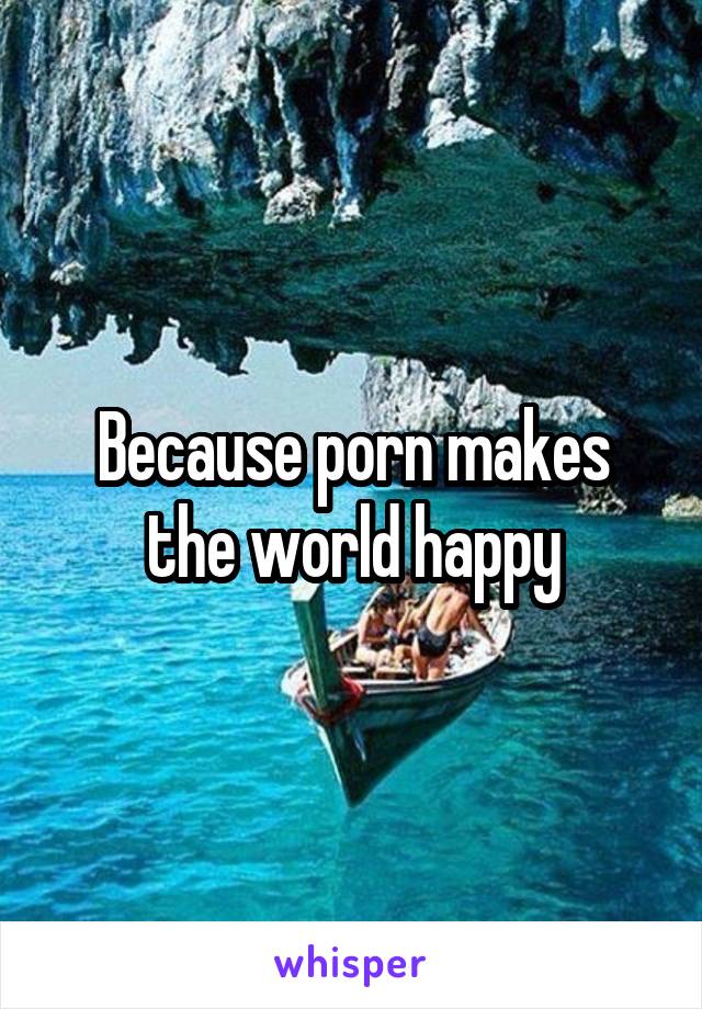 Because porn makes the world happy