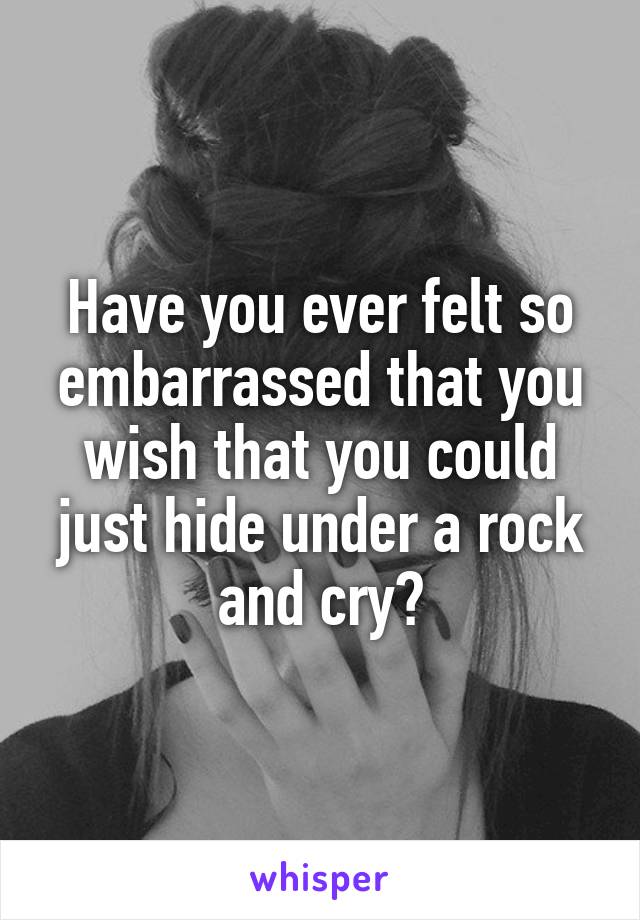 Have you ever felt so embarrassed that you wish that you could just hide under a rock and cry?