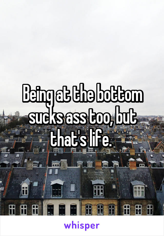 Being at the bottom sucks ass too, but that's life. 