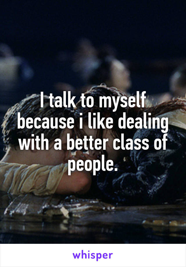 I talk to myself because i like dealing with a better class of people.