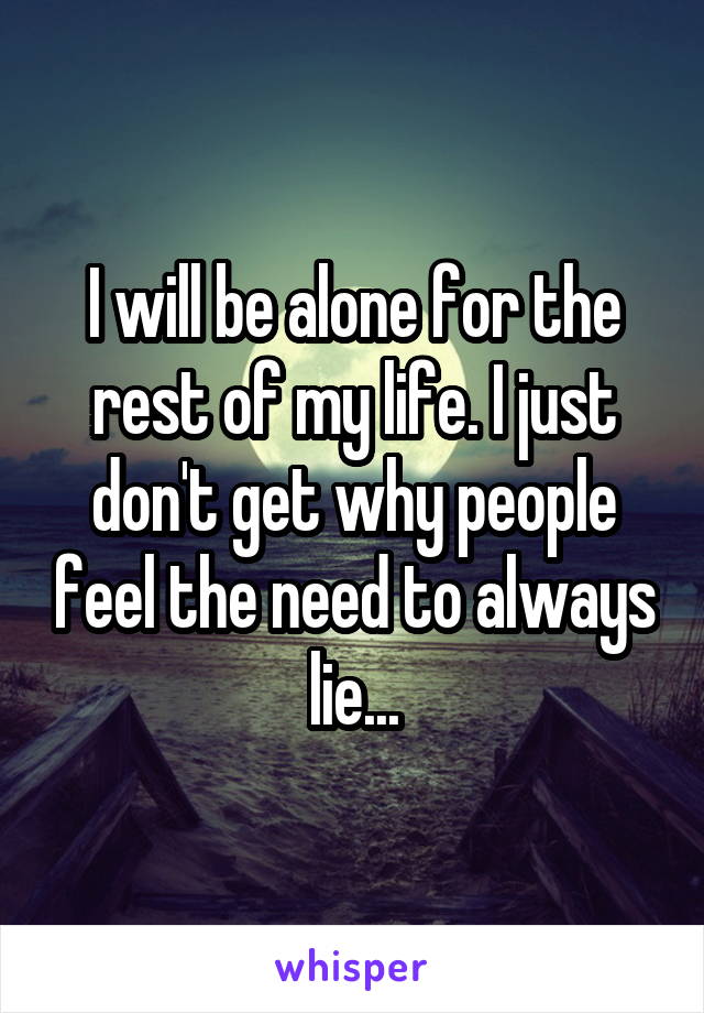 I will be alone for the rest of my life. I just don't get why people feel the need to always lie...