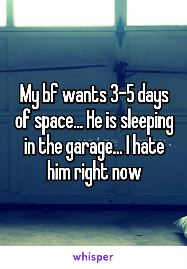 My bf wants 3-5 days of space... He is sleeping in the garage... I hate him right now