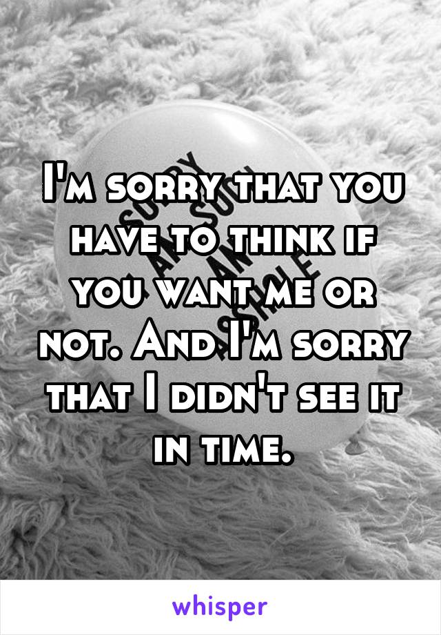 I'm sorry that you have to think if you want me or not. And I'm sorry that I didn't see it in time.