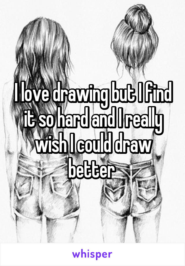 I love drawing but I find it so hard and I really wish I could draw better 