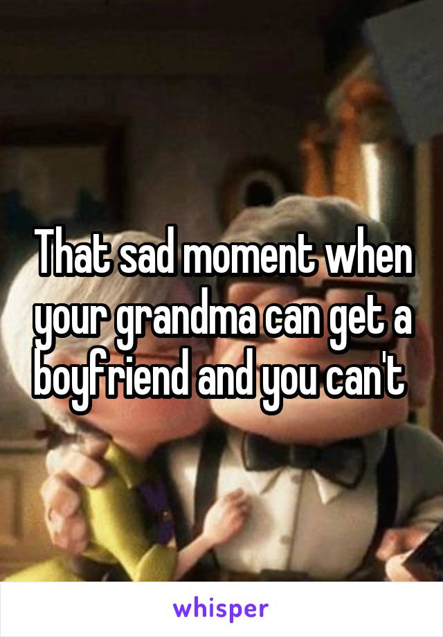 That sad moment when your grandma can get a boyfriend and you can't 