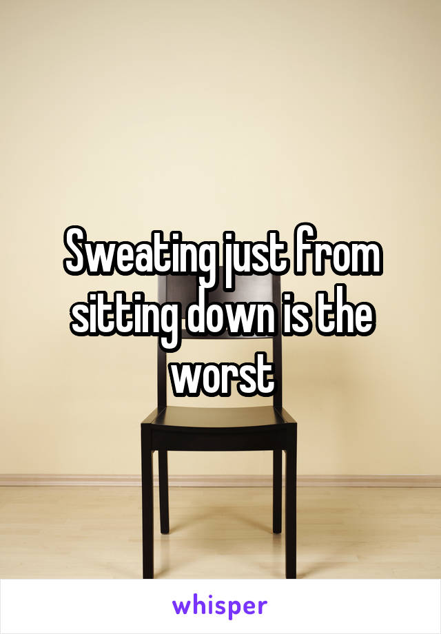 Sweating just from sitting down is the worst