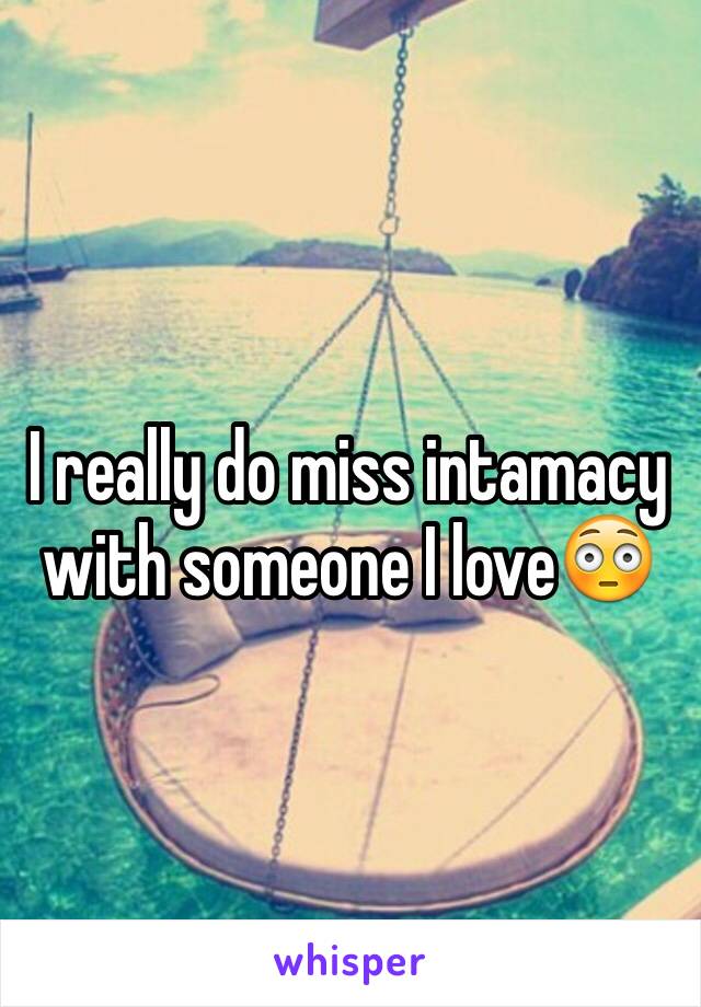 I really do miss intamacy with someone I love😳 