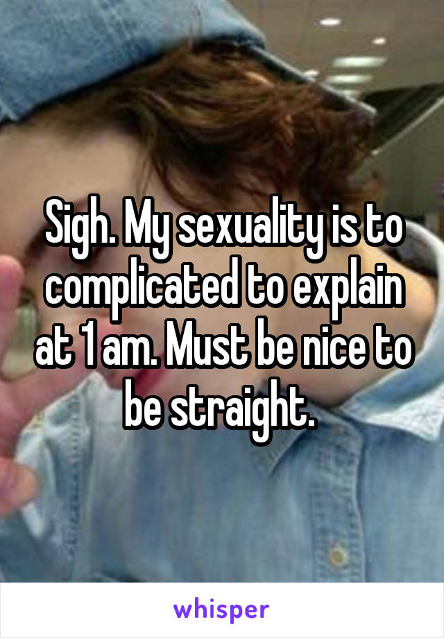 Sigh. My sexuality is to complicated to explain at 1 am. Must be nice to be straight. 