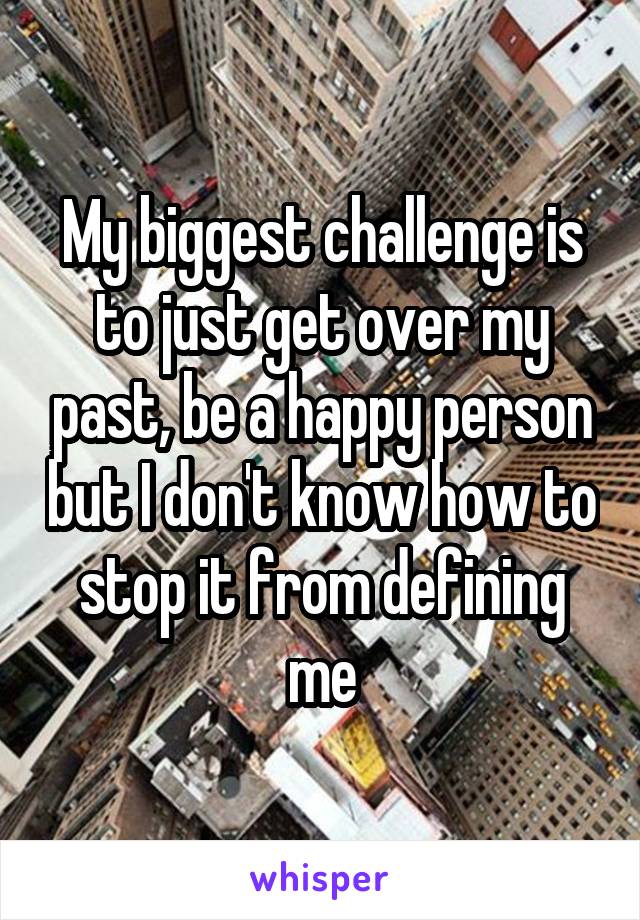 My biggest challenge is to just get over my past, be a happy person but I don't know how to stop it from defining me