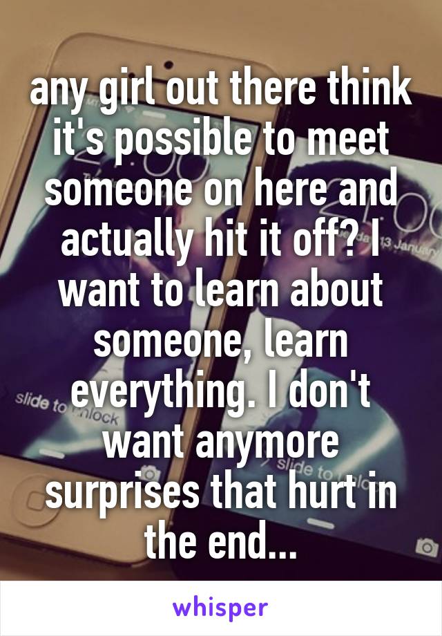 any girl out there think it's possible to meet someone on here and actually hit it off? I want to learn about someone, learn everything. I don't want anymore surprises that hurt in the end...