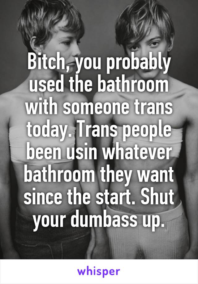 Bitch, you probably used the bathroom with someone trans today. Trans people been usin whatever bathroom they want since the start. Shut your dumbass up.