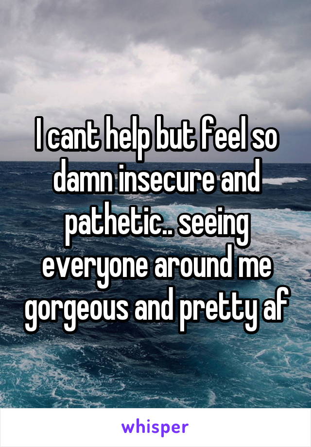 I cant help but feel so damn insecure and pathetic.. seeing everyone around me gorgeous and pretty af