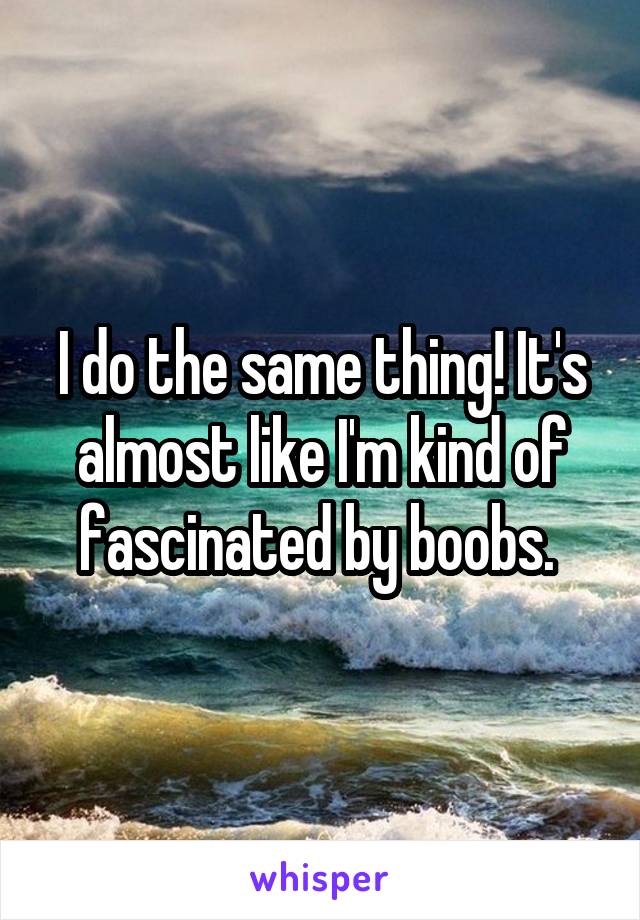 I do the same thing! It's almost like I'm kind of fascinated by boobs. 